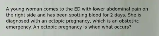 A young woman comes to the ED with lower abdominal pain on the right side and has been spotting blood for 2 days. She is diagnosed with an ectopic pregnancy, which is an obstetric emergency. An ectopic pregnancy is when what occurs?