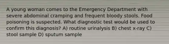 A young woman comes to the Emergency Department with severe abdominal cramping and frequent bloody stools. Food poisoning is suspected. What diagnostic test would be used to confirm this diagnosis? A) routine urinalysis B) chest x-ray C) stool sample D) sputum sample