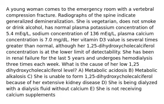 A young woman comes to the emergency room with a vertebral compression fracture. Radiographs of the spine indicate generalized demineralization. She is vegetarian, does not smoke or drink alcohol, has normal plasma potassium concentration of 5.4 mEq/L, sodium concentration of 136 mEq/L, plasma calcium concentration is 7.0 mg/dL. Her vitamin D3 value is several times greater than normal, although her 1,25-dihydroxycholecalciferol concentration is at the lower limit of detectability. She has been in renal failure for the last 5 years and undergoes hemodialysis three times each week. What is the cause of her low 1,25 dihydroxycholecalciferol level? A) Metabolic acidosis B) Metabolic alkalosis C) She is unable to form 1,25-dihydroxycholecalciferol because of her extensive kidney disease D) She is being dialyzed with a dialysis fluid without calcium E) She is not receiving calcium supplements