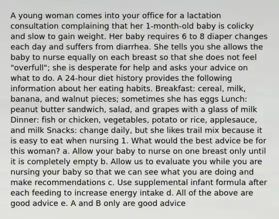 A young woman comes into your office for a lactation consultation complaining that her 1-month-old baby is colicky and slow to gain weight. Her baby requires 6 to 8 diaper changes each day and suffers from diarrhea. She tells you she allows the baby to nurse equally on each breast so that she does not feel "overfull"; she is desperate for help and asks your advice on what to do. A 24-hour diet history provides the following information about her eating habits. Breakfast: cereal, milk, banana, and walnut pieces; sometimes she has eggs Lunch: peanut butter sandwich, salad, and grapes with a glass of milk Dinner: fish or chicken, vegetables, potato or rice, applesauce, and milk Snacks: change daily, but she likes trail mix because it is easy to eat when nursing 1. What would the best advice be for this woman? a. Allow your baby to nurse on one breast only until it is completely empty b. Allow us to evaluate you while you are nursing your baby so that we can see what you are doing and make recommendations c. Use supplemental infant formula after each feeding to increase energy intake d. All of the above are good advice e. A and B only are good advice