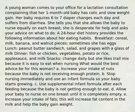 A young woman comes to your office for a lactation consultation complaining that her 1-month-old baby has colic and slow weight gain. Her baby requires 6 to 7 diaper changes each day and suffers from diarrhea. She tells you that she allows the baby to nurse equally on each breast; she is desperate for help and asks your advice on what to do. A 24-hour diet history provides the following information about her eating habits. ​ Breakfast: cereal, milk, banana, and walnut pieces; sometimes she has eggs Lunch: peanut butter sandwich, salad, and grapes with a glass of milk Dinner: fish or chicken, vegetables, potato or rice, applesauce, and milk Snacks: change daily but she likes trail mix because it is easy to eat when nursing What would the best advice be for this woman? a. Increase your intake of nuts because the baby is not receiving enough protein. b. Stop nursing immediately and use an infant formula so your baby starts growing. c. Use supplemental infant formula after each feeding because the baby is not getting enough to eat. d. Allow your baby to nurse on one breast until it is completely empty. e. Increase your intake of fats; this will increase fat content in the milk and help the baby gain weight.