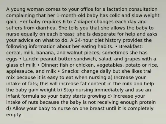 A young woman comes to your office for a lactation consultation complaining that her 1-month-old baby has colic and slow weight gain. Her baby requires 6 to 7 diaper changes each day and suffers from diarrhea. She tells you that she allows the baby to nurse equally on each breast; she is desperate for help and asks your advice on what to do. A 24-hour diet history provides the following information about her eating habits.​ • Breakfast: cereal, milk, banana, and walnut pieces; sometimes she has eggs • Lunch: peanut butter sandwich, salad, and grapes with a glass of milk • Dinner: fish or chicken, vegetables, potato or rice, applesauce, and milk • Snacks: change daily but she likes trail mix because it is easy to eat when nursing a) Increase your intake of fats; this will increase fat content in the milk and help the baby gain weight b) Stop nursing immediately and use an infant formula so your baby starts growing c) Increase your intake of nuts because the baby is not receiving enough protein d) Allow your baby to nurse on one breast until it is completely empty