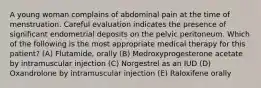 A young woman complains of abdominal pain at the time of menstruation. Careful evaluation indicates the presence of significant endometrial deposits on the pelvic peritoneum. Which of the following is the most appropriate medical therapy for this patient? (A) Flutamide, orally (B) Medroxyprogesterone acetate by intramuscular injection (C) Norgestrel as an IUD (D) Oxandrolone by intramuscular injection (E) Raloxifene orally