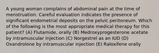 A young woman complains of abdominal pain at the time of menstruation. Careful evaluation indicates the presence of significant endometrial deposits on the pelvic peritoneum. Which of the following is the most appropriate medical therapy for this patient? (A) Flutamide, orally (B) Medroxyprogesterone acetate by intramuscular injection (C) Norgestrel as an IUD (D) Oxandrolone by intramuscular injection (E) Raloxifene orally