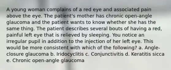 A young woman complains of a red eye and associated pain above the eye. The patient's mother has chronic open-angle glaucoma and the patient wants to know whether she has the same thing. The patient describes several bouts of having a red, painful left eye that is relieved by sleeping. You notice an irregular pupil in addition to the injection of her left eye. This would be more consistent with which of the following? a. Angle-closure glaucoma b. Iridocyclitis c. Conjunctivitis d. Keratitis sicca e. Chronic open-angle glaucoma