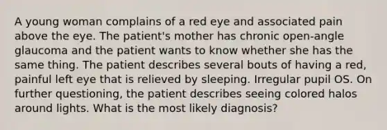 A young woman complains of a red eye and associated pain above the eye. The patient's mother has chronic open-angle glaucoma and the patient wants to know whether she has the same thing. The patient describes several bouts of having a red, painful left eye that is relieved by sleeping. Irregular pupil OS. On further questioning, the patient describes seeing colored halos around lights. What is the most likely diagnosis?