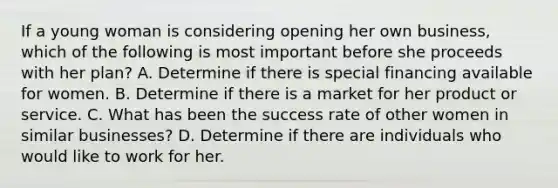 If a young woman is considering opening her own​ business, which of the following is most important before she proceeds with her​ plan? A. Determine if there is special financing available for women. B. Determine if there is a market for her product or service. C. What has been the success rate of other women in similar​ businesses? D. Determine if there are individuals who would like to work for her.