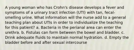 A young woman who has Crohn's disease develops a fever and symptoms of a urinary tract infection (UTI) with tan, fecal-smelling urine. What information will the nurse add to a general teaching plan about UTIs in order to individualize the teaching for this patient? a. Bacteria in the perianal area can enter the urethra. b. Fistulas can form between the bowel and bladder. c. Drink adequate fluids to maintain normal hydration. d. Empty the bladder before and after sexual intercourse