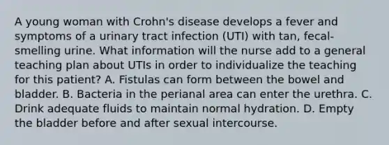 A young woman with Crohn's disease develops a fever and symptoms of a urinary tract infection (UTI) with tan, fecal-smelling urine. What information will the nurse add to a general teaching plan about UTIs in order to individualize the teaching for this patient? A. Fistulas can form between the bowel and bladder. B. Bacteria in the perianal area can enter the urethra. C. Drink adequate fluids to maintain normal hydration. D. Empty the bladder before and after sexual intercourse.