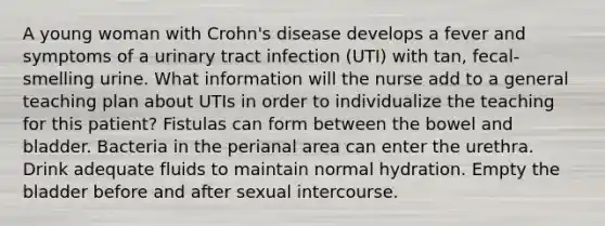 A young woman with Crohn's disease develops a fever and symptoms of a urinary tract infection (UTI) with tan, fecal-smelling urine. What information will the nurse add to a general teaching plan about UTIs in order to individualize the teaching for this patient? Fistulas can form between the bowel and bladder. Bacteria in the perianal area can enter the urethra. Drink adequate fluids to maintain normal hydration. Empty the bladder before and after sexual intercourse.