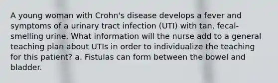 A young woman with Crohn's disease develops a fever and symptoms of a urinary tract infection (UTI) with tan, fecal-smelling urine. What information will the nurse add to a general teaching plan about UTIs in order to individualize the teaching for this patient? a. Fistulas can form between the bowel and bladder.