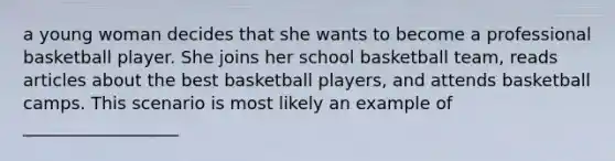 a young woman decides that she wants to become a professional basketball player. She joins her school basketball team, reads articles about the best basketball players, and attends basketball camps. This scenario is most likely an example of __________________