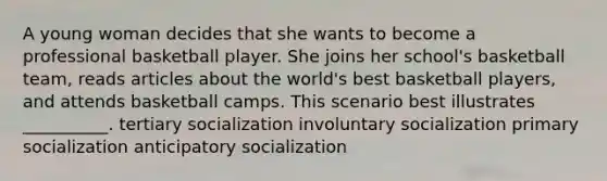 A young woman decides that she wants to become a professional basketball player. She joins her school's basketball team, reads articles about the world's best basketball players, and attends basketball camps. This scenario best illustrates __________. tertiary socialization involuntary socialization primary socialization anticipatory socialization