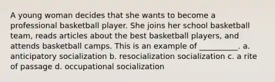 A young woman decides that she wants to become a professional basketball player. She joins her school basketball team, reads articles about the best basketball players, and attends basketball camps. This is an example of __________. a. ​anticipatory socialization b. ​resocialization socialization c. ​a rite of passage d. ​occupational socialization