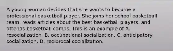 A young woman decides that she wants to become a professional basketball player. She joins her school basketball team, reads articles about the best basketball players, and attends basketball camps. This is an example of A. resocialization. B. occupational socialization. C. anticipatory socialization. D. reciprocal socialization.