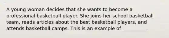 A young woman decides that she wants to become a professional basketball player. She joins her school basketball team, reads articles about the best basketball players, and attends basketball camps. This is an example of __________.