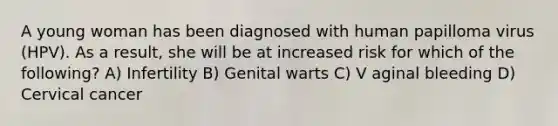 A young woman has been diagnosed with human papilloma virus (HPV). As a result, she will be at increased risk for which of the following? A) Infertility B) Genital warts C) V aginal bleeding D) Cervical cancer