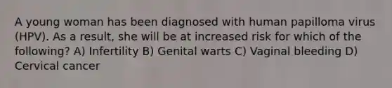 A young woman has been diagnosed with human papilloma virus (HPV). As a result, she will be at increased risk for which of the following? A) Infertility B) Genital warts C) Vaginal bleeding D) Cervical cancer