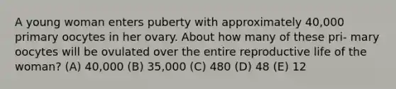 A young woman enters puberty with approximately 40,000 primary oocytes in her ovary. About how many of these pri- mary oocytes will be ovulated over the entire reproductive life of the woman? (A) 40,000 (B) 35,000 (C) 480 (D) 48 (E) 12