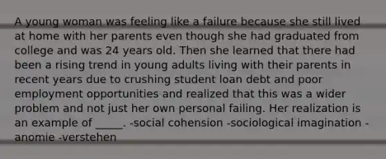 A young woman was feeling like a failure because she still lived at home with her parents even though she had graduated from college and was 24 years old. Then she learned that there had been a rising trend in young adults living with their parents in recent years due to crushing student loan debt and poor employment opportunities and realized that this was a wider problem and not just her own personal failing. Her realization is an example of _____. -social cohension -sociological imagination -anomie -verstehen