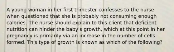 A young woman in her first trimester confesses to the nurse when questioned that she is probably not consuming enough calories. The nurse should explain to this client that deficient nutrition can hinder the baby's growth, which at this point in her pregnancy is primarily via an increase in the number of cells formed. This type of growth is known as which of the following?