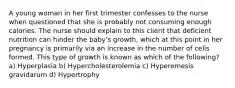 A young woman in her first trimester confesses to the nurse when questioned that she is probably not consuming enough calories. The nurse should explain to this client that deficient nutrition can hinder the baby's growth, which at this point in her pregnancy is primarily via an increase in the number of cells formed. This type of growth is known as which of the following? a) Hyperplasia b) Hypercholesterolemia c) Hyperemesis gravidarum d) Hypertrophy