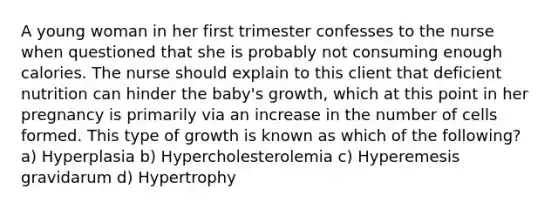 A young woman in her first trimester confesses to the nurse when questioned that she is probably not consuming enough calories. The nurse should explain to this client that deficient nutrition can hinder the baby's growth, which at this point in her pregnancy is primarily via an increase in the number of cells formed. This type of growth is known as which of the following? a) Hyperplasia b) Hypercholesterolemia c) Hyperemesis gravidarum d) Hypertrophy