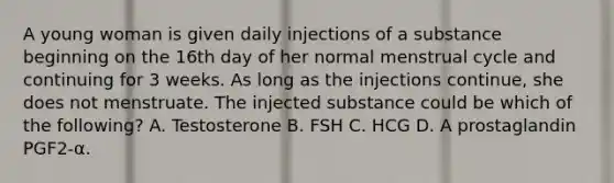 A young woman is given daily injections of a substance beginning on the 16th day of her normal menstrual cycle and continuing for 3 weeks. As long as the injections continue, she does not menstruate. The injected substance could be which of the following? A. Testosterone B. FSH C. HCG D. A prostaglandin PGF2-α.