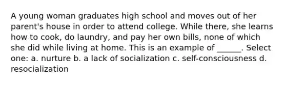 A young woman graduates high school and moves out of her parent's house in order to attend college. While there, she learns how to cook, do laundry, and pay her own bills, none of which she did while living at home. This is an example of ______. Select one: a. nurture b. a lack of socialization c. self-consciousness d. resocialization