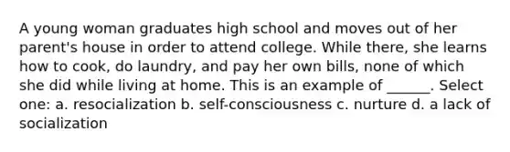 A young woman graduates high school and moves out of her parent's house in order to attend college. While there, she learns how to cook, do laundry, and pay her own bills, none of which she did while living at home. This is an example of ______. Select one: a. resocialization b. self-consciousness c. nurture d. a lack of socialization