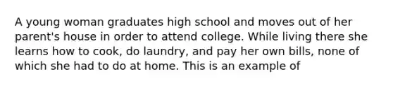 A young woman graduates high school and moves out of her parent's house in order to attend college. While living there she learns how to cook, do laundry, and pay her own bills, none of which she had to do at home. This is an example of