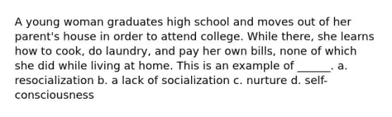 A young woman graduates high school and moves out of her parent's house in order to attend college. While there, she learns how to cook, do laundry, and pay her own bills, none of which she did while living at home. This is an example of ______. a. resocialization b. a lack of socialization c. nurture d. self-consciousness