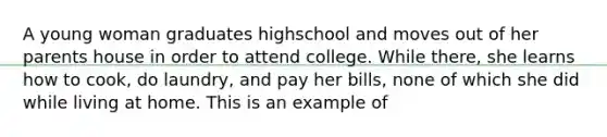 A young woman graduates highschool and moves out of her parents house in order to attend college. While there, she learns how to cook, do laundry, and pay her bills, none of which she did while living at home. This is an example of