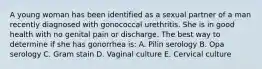 A young woman has been identified as a sexual partner of a man recently diagnosed with gonococcal urethritis. She is in good health with no genital pain or discharge. The best way to determine if she has gonorrhea is: A. Pilin serology B. Opa serology C. Gram stain D. Vaginal culture E. Cervical culture