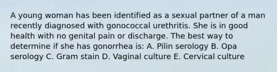 A young woman has been identified as a sexual partner of a man recently diagnosed with gonococcal urethritis. She is in good health with no genital pain or discharge. The best way to determine if she has gonorrhea is: A. Pilin serology B. Opa serology C. Gram stain D. Vaginal culture E. Cervical culture