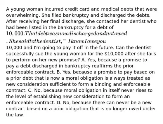 A young woman incurred credit card and medical debts that were overwhelming. She filed bankruptcy and discharged the debts. After receiving her final discharge, she contacted her dentist who had been listed in the bankruptcy for a debt of 10,000. That debt was now discharged and not owed. She said to the dentist, "I know I owe you10,000 and I'm going to pay it off in the future. Can the dentist successfully sue the young woman for the 10,000 after she fails to perform on her new promise? A. Yes, because a promise to pay a debt discharged in bankruptcy reaffirms the prior enforceable contract. B. Yes, because a promise to pay based on a prior debt that is now a moral obligation is always treated as new consideration sufficient to form a binding and enforceable contract. C. No, because moral obligation in itself never rises to the level of establishing new consideration to form an enforceable contract. D. No, because there can never be a new contract based on a prior obligation that is no longer owed under the law.