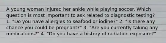 A young woman injured her ankle while playing soccer. Which question is most important to ask related to diagnostic testing? 1. "Do you have allergies to seafood or iodine?" 2. "Is there any chance you could be pregnant?" 3. "Are you currently taking any medications?" 4. "Do you have a history of radiation exposure?"