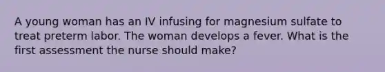 A young woman has an IV infusing for magnesium sulfate to treat preterm labor. The woman develops a fever. What is the first assessment the nurse should make?