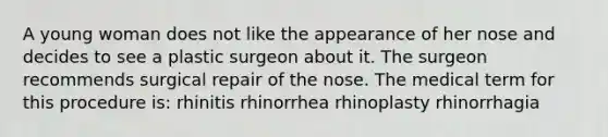 A young woman does not like the appearance of her nose and decides to see a plastic surgeon about it. The surgeon recommends surgical repair of the nose. The medical term for this procedure is: rhinitis rhinorrhea rhinoplasty rhinorrhagia