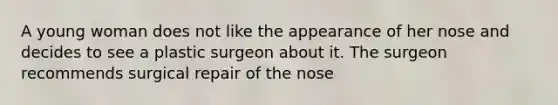 A young woman does not like the appearance of her nose and decides to see a plastic surgeon about it. The surgeon recommends surgical repair of the nose