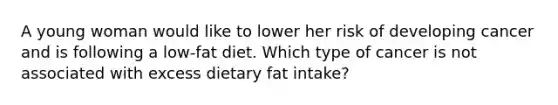 A young woman would like to lower her risk of developing cancer and is following a low-fat diet. Which type of cancer is not associated with excess dietary fat intake?