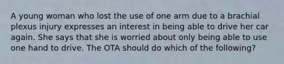 A young woman who lost the use of one arm due to a brachial plexus injury expresses an interest in being able to drive her car again. She says that she is worried about only being able to use one hand to drive. The OTA should do which of the following?