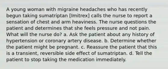 A young woman with migraine headaches who has recently begun taking sumatriptan [Imitrex] calls the nurse to report a sensation of chest and arm heaviness. The nurse questions the patient and determines that she feels pressure and not pain. What will the nurse do? a. Ask the patient about any history of hypertension or coronary artery disease. b. Determine whether the patient might be pregnant. c. Reassure the patient that this is a transient, reversible side effect of sumatriptan. d. Tell the patient to stop taking the medication immediately.