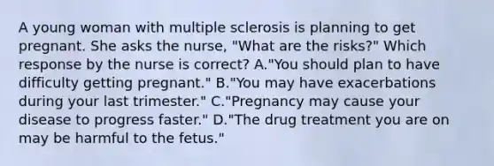 A young woman with multiple sclerosis is planning to get pregnant. She asks the​ nurse, "What are the​ risks?" Which response by the nurse is​ correct? A.​"You should plan to have difficulty getting​ pregnant." B.​"You may have exacerbations during your last​ trimester." C.​"Pregnancy may cause your disease to progress​ faster." D.​"The drug treatment you are on may be harmful to the​ fetus."