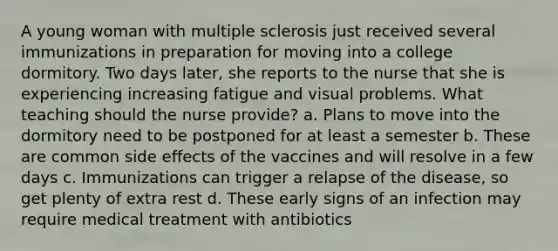 A young woman with multiple sclerosis just received several immunizations in preparation for moving into a college dormitory. Two days later, she reports to the nurse that she is experiencing increasing fatigue and visual problems. What teaching should the nurse provide? a. Plans to move into the dormitory need to be postponed for at least a semester b. These are common side effects of the vaccines and will resolve in a few days c. Immunizations can trigger a relapse of the disease, so get plenty of extra rest d. These early signs of an infection may require medical treatment with antibiotics