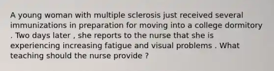 A young woman with multiple sclerosis just received several immunizations in preparation for moving into a college dormitory . Two days later , she reports to the nurse that she is experiencing increasing fatigue and visual problems . What teaching should the nurse provide ?