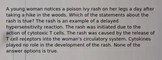 A young woman notices a poison ivy rash on her legs a day after taking a hike in the woods. Which of the statements about the rash is true? The rash is an example of a delayed hypersensitivity reaction. The rash was initiated due to the action of cytotoxic T cells. The rash was caused by the release of T cell receptors into the woman's circulatory system. Cytokines played no role in the development of the rash. None of the answer options is true.