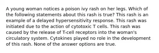 A young woman notices a poison ivy rash on her legs. Which of the following statements about this rash is true? This rash is an example of a delayed hypersensitivity response. This rash was initiated due to the action of cytotoxic T cells. This rash was caused by the release of T-cell receptors into the woman's circulatory system. Cytokines played no role in the development of this rash. None of the answer options are true.