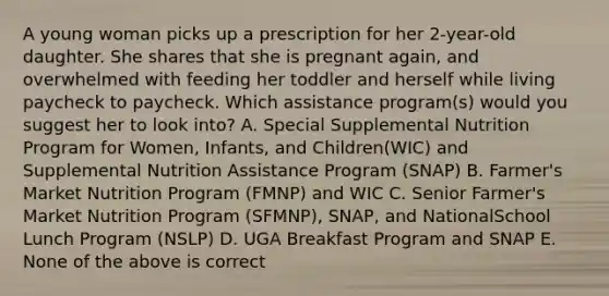 A young woman picks up a prescription for her 2-year-old daughter. She shares that she is pregnant again, and overwhelmed with feeding her toddler and herself while living paycheck to paycheck. Which assistance program(s) would you suggest her to look into? A. Special Supplemental Nutrition Program for Women, Infants, and Children(WIC) and Supplemental Nutrition Assistance Program (SNAP) B. Farmer's Market Nutrition Program (FMNP) and WIC C. Senior Farmer's Market Nutrition Program (SFMNP), SNAP, and NationalSchool Lunch Program (NSLP) D. UGA Breakfast Program and SNAP E. None of the above is correct