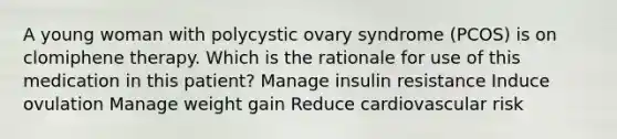 A young woman with polycystic ovary syndrome (PCOS) is on clomiphene therapy. Which is the rationale for use of this medication in this patient? Manage insulin resistance Induce ovulation Manage weight gain Reduce cardiovascular risk